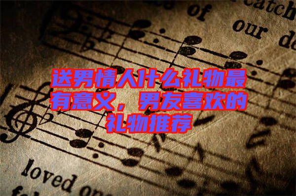 送男情人什么禮物最有意義，男友喜歡的禮物推薦