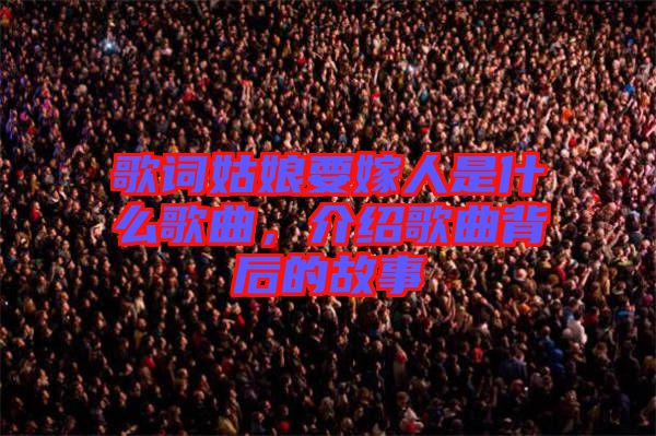 歌詞姑娘要嫁人是什么歌曲，介紹歌曲背后的故事