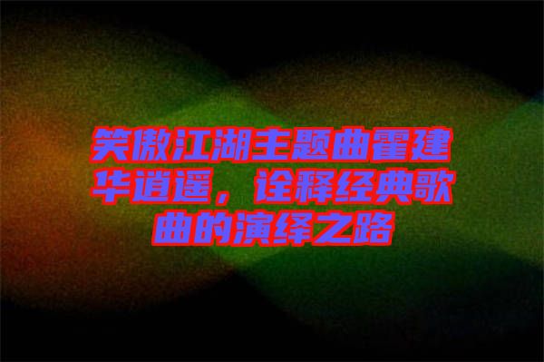 笑傲江湖主題曲霍建華逍遙，詮釋經(jīng)典歌曲的演繹之路