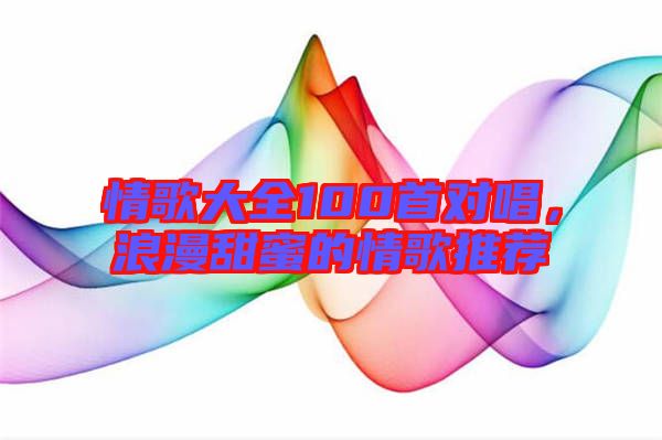 情歌大全100首對唱，浪漫甜蜜的情歌推薦