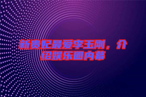 新貴妃最愛(ài)李玉剛，介紹娛樂(lè)圈內(nèi)幕