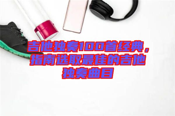 吉他獨奏100首經典，指南選取最佳的吉他獨奏曲目
