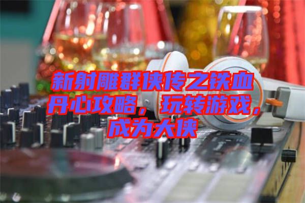 新射雕群俠傳之鐵血丹心攻略，玩轉游戲，成為大俠