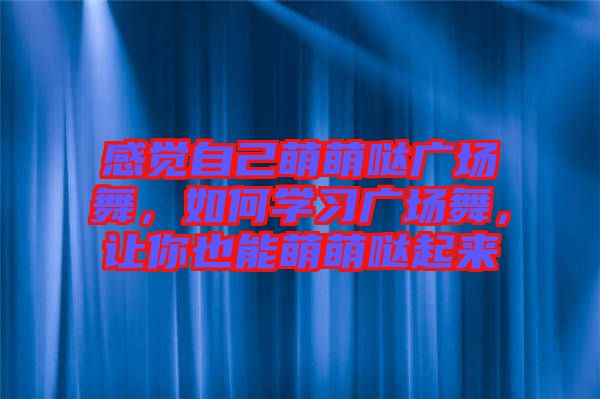 感覺自己萌萌噠廣場舞，如何學(xué)習(xí)廣場舞，讓你也能萌萌噠起來