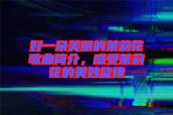 好一朵美麗的茉莉花歌曲簡介，感受茉莉花的美妙旋律