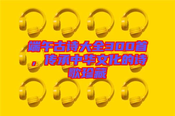 端午古詩(shī)大全300首，傳承中華文化的詩(shī)歌珍藏