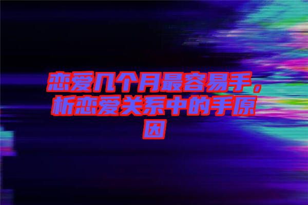 戀愛幾個月最容易手，析戀愛關(guān)系中的手原因