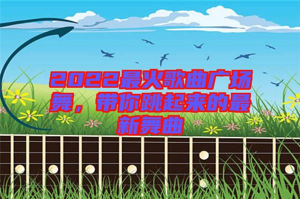 2022最火歌曲廣場(chǎng)舞，帶你跳起來的最新舞曲