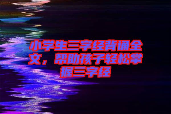 小學生三字經(jīng)背誦全文，幫助孩子輕松掌握三字經(jīng)