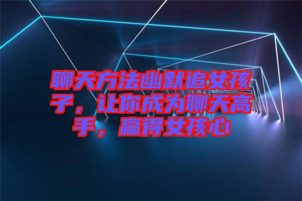 聊天方法幽默追女孩子，讓你成為聊天高手，贏得女孩心