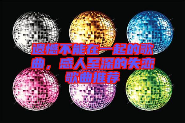 遺憾不能在一起的歌曲，感人至深的失戀歌曲推薦