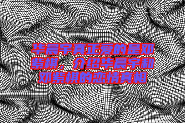 華晨宇真正愛的是鄧紫棋，介紹華晨宇和鄧紫棋的戀情真相