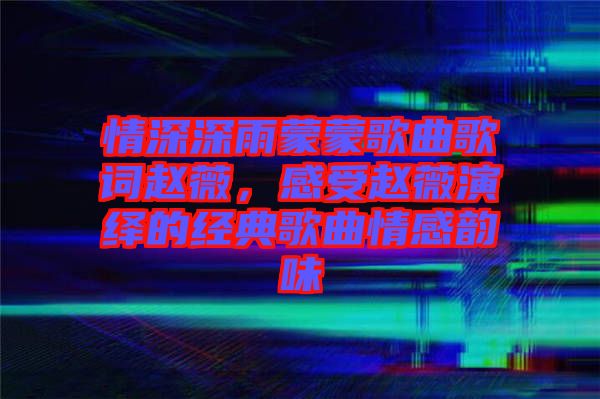 情深深雨蒙蒙歌曲歌詞趙薇，感受趙薇演繹的經(jīng)典歌曲情感韻味