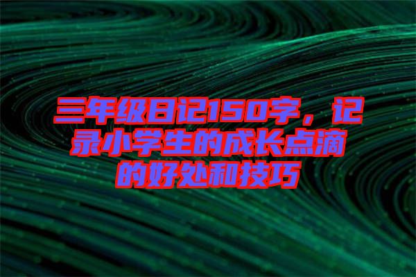 三年級(jí)日記150字，記錄小學(xué)生的成長(zhǎng)點(diǎn)滴的好處和技巧