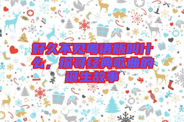 好久不見粵語版叫什么，探尋經(jīng)典歌曲的誕生故事