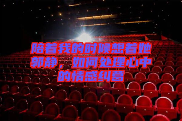 陪著我的時候想著她郭靜，如何處理心中的情感糾葛