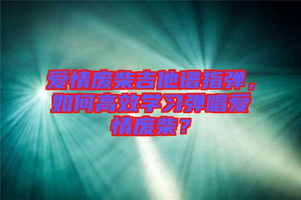 愛情廢柴吉他譜指彈，如何高效學(xué)習(xí)彈唱愛情廢柴？