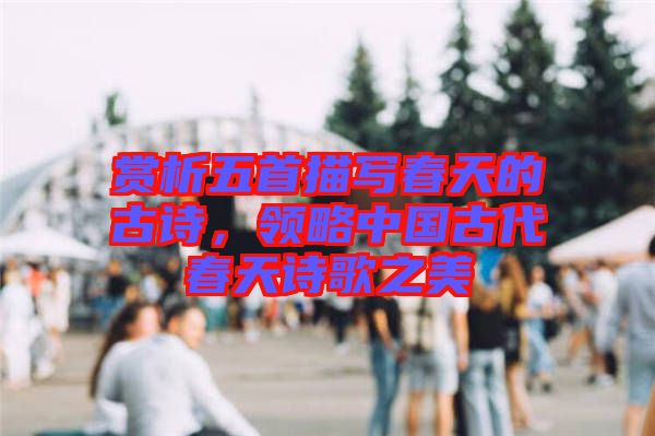 賞析五首描寫春天的古詩，領(lǐng)略中國(guó)古代春天詩歌之美