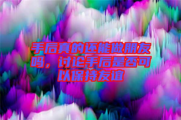 手后真的還能做朋友嗎，討論手后是否可以保持友誼