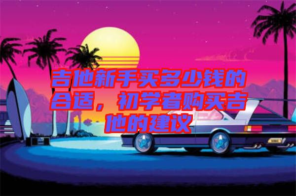 吉他新手買多少錢的合適，初學(xué)者購(gòu)買吉他的建議