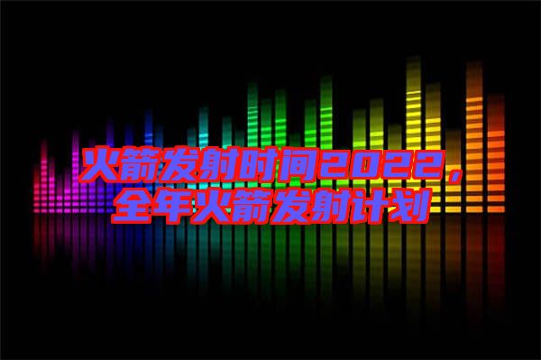 火箭發(fā)射時間2022，全年火箭發(fā)射計劃