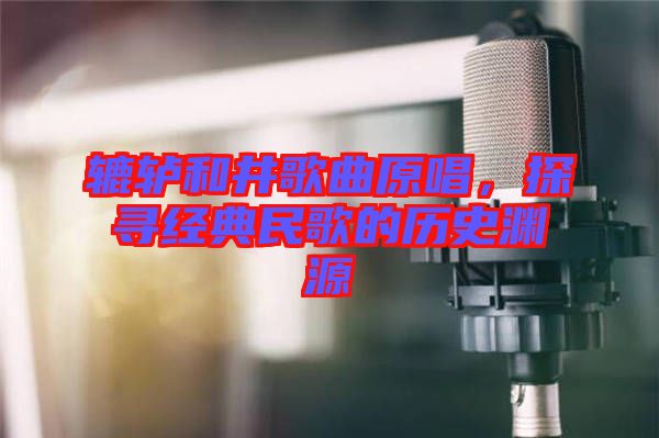 轆轤和井歌曲原唱，探尋經(jīng)典民歌的歷史淵源