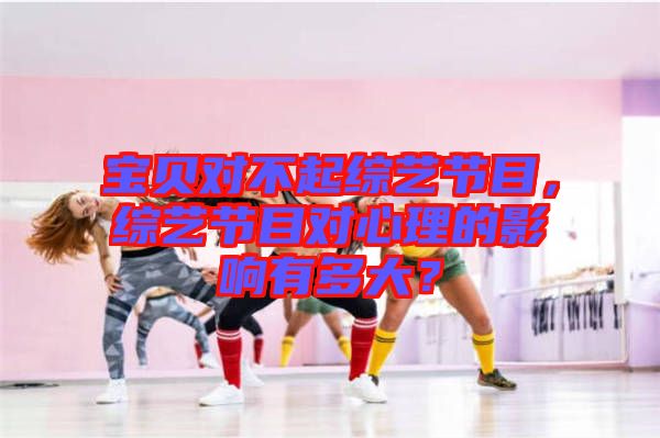 寶貝對(duì)不起綜藝節(jié)目，綜藝節(jié)目對(duì)心理的影響有多大？