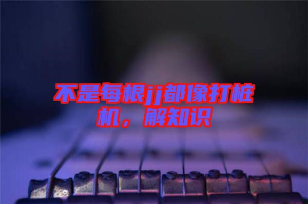 不是每根jj都像打樁機(jī)，解知識