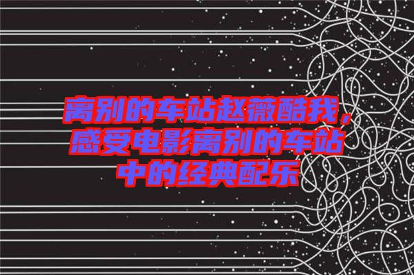 離別的車站趙薇酷我，感受電影離別的車站中的經(jīng)典配樂