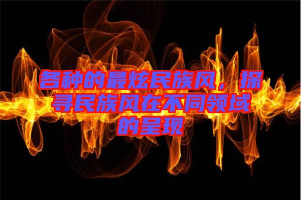 各種的最炫民族風，探尋民族風在不同領(lǐng)域的呈現(xiàn)