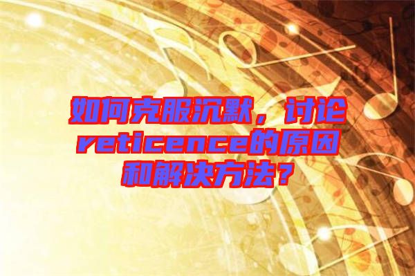 如何克服沉默，討論reticence的原因和解決方法？