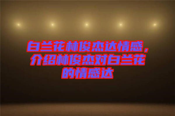 白蘭花林俊杰達(dá)情感，介紹林俊杰對(duì)白蘭花的情感達(dá)