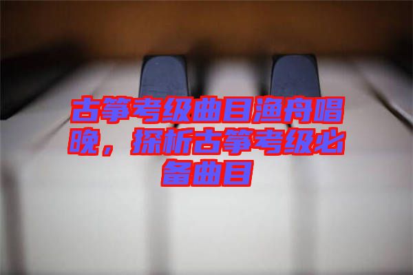古箏考級(jí)曲目漁舟唱晚，探析古箏考級(jí)必備曲目