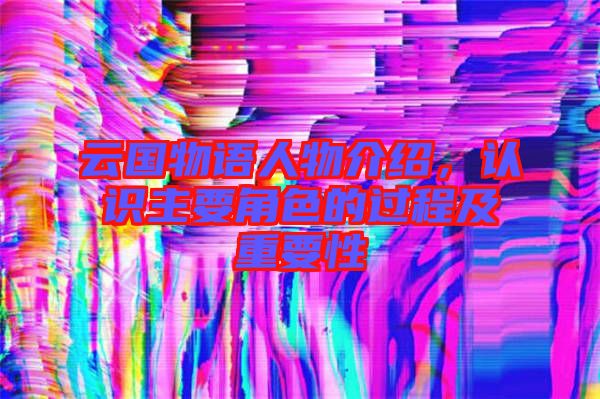 云國(guó)物語(yǔ)人物介紹，認(rèn)識(shí)主要角色的過(guò)程及重要性