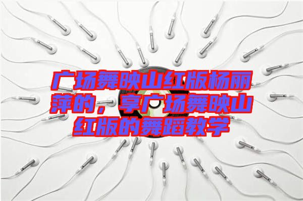 廣場舞映山紅版楊麗萍的，享廣場舞映山紅版的舞蹈教學