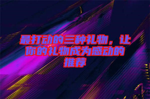 最打動的三種禮物，讓你的禮物成為感動的推薦