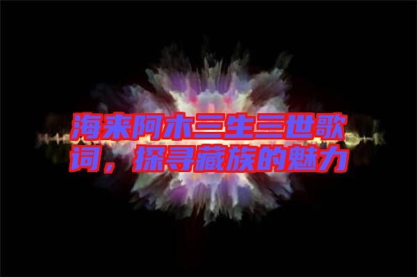 海來(lái)阿木三生三世歌詞，探尋藏族的魅力
