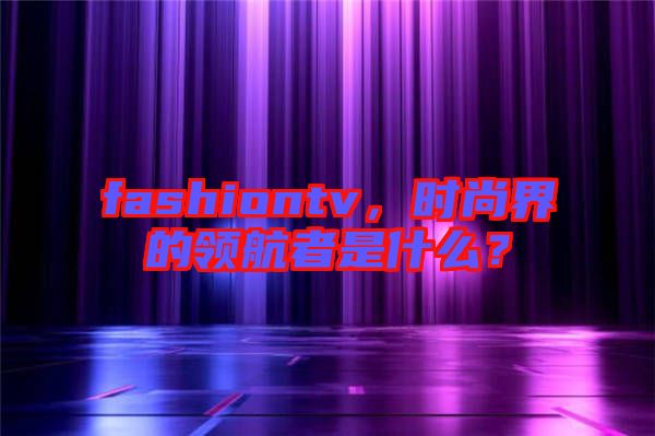 fashiontv，時(shí)尚界的領(lǐng)航者是什么？