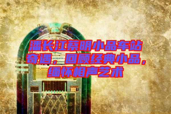 潘長江蔡明小品車站奇遇，回顧經(jīng)典小品，緬懷相聲藝術(shù)