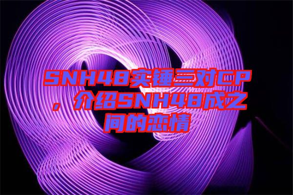 SNH48實錘三對CP，介紹SNH48成之間的戀情