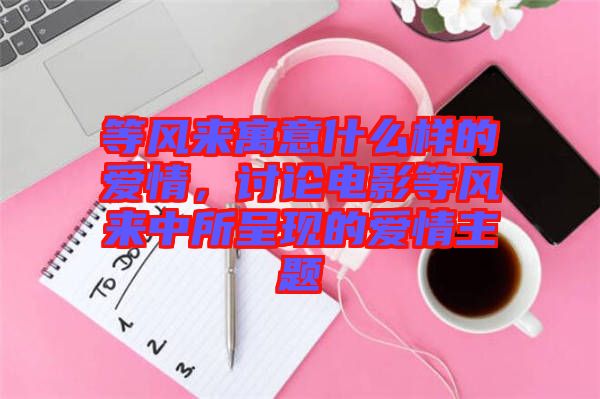 等風(fēng)來寓意什么樣的愛情，討論電影等風(fēng)來中所呈現(xiàn)的愛情主題