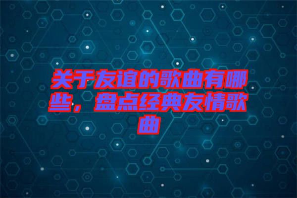 關(guān)于友誼的歌曲有哪些，盤點(diǎn)經(jīng)典友情歌曲