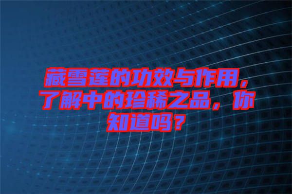 藏雪蓮的功效與作用，了解中的珍稀之品，你知道嗎？