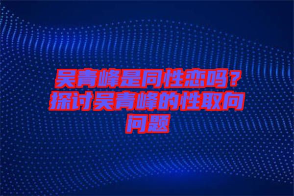 吳青峰是同性戀嗎？探討吳青峰的性取向問題
