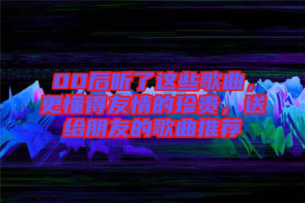 00后聽了這些歌曲，更懂得友情的珍貴，送給朋友的歌曲推薦