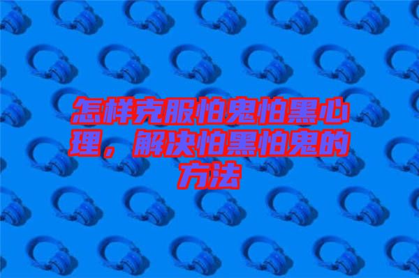 怎樣克服怕鬼怕黑心理，解決怕黑怕鬼的方法
