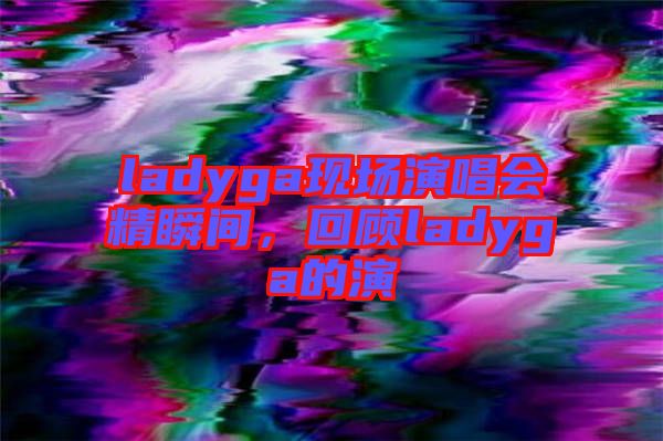 ladyga現(xiàn)場(chǎng)演唱會(huì)精瞬間，回顧ladyga的演