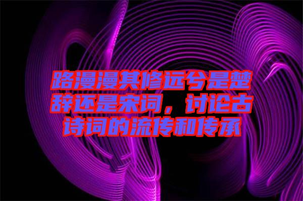 路漫漫其修遠(yuǎn)兮是楚辭還是宋詞，討論古詩(shī)詞的流傳和傳承