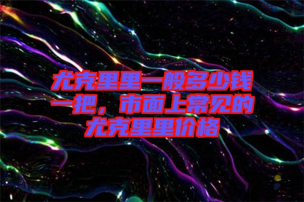 尤克里里一般多少錢一把，市面上常見的尤克里里價(jià)格