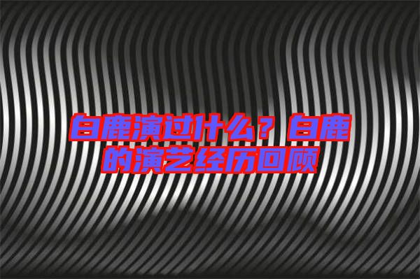 白鹿演過什么？白鹿的演藝經(jīng)歷回顧